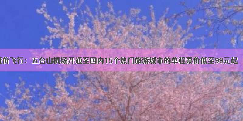 低价飞行：五台山机场开通至国内15个热门旅游城市的单程票价低至99元起