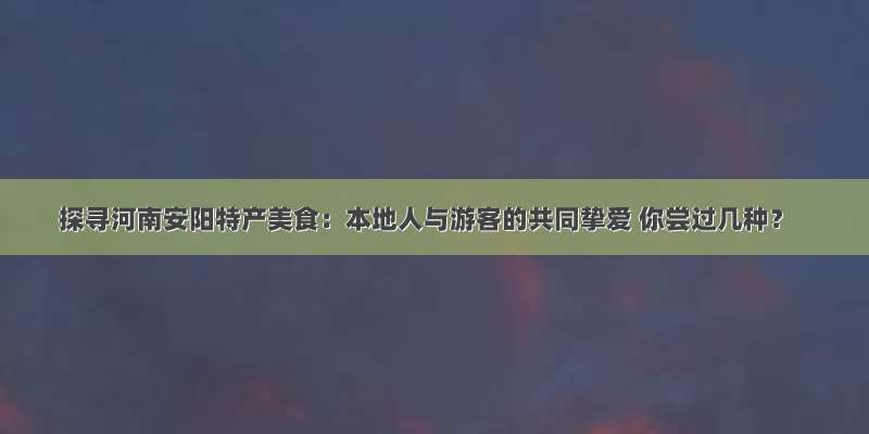 探寻河南安阳特产美食：本地人与游客的共同挚爱 你尝过几种？