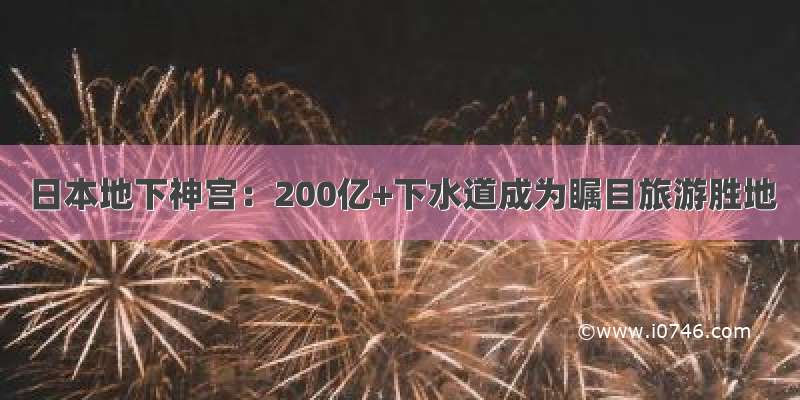 日本地下神宫：200亿+下水道成为瞩目旅游胜地