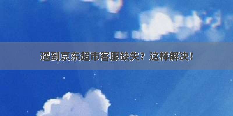 遇到京东超市客服缺失？这样解决！