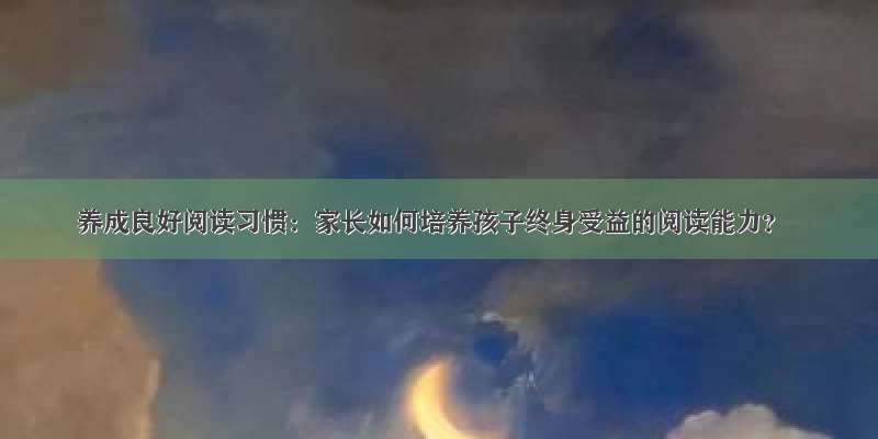 养成良好阅读习惯：家长如何培养孩子终身受益的阅读能力？