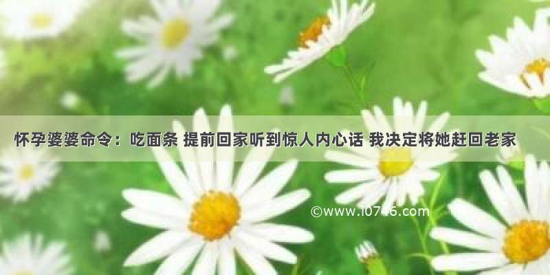 怀孕婆婆命令：吃面条 提前回家听到惊人内心话 我决定将她赶回老家