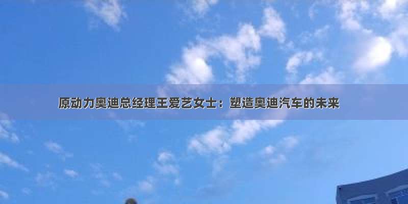 原动力奥迪总经理王爱艺女士：塑造奥迪汽车的未来