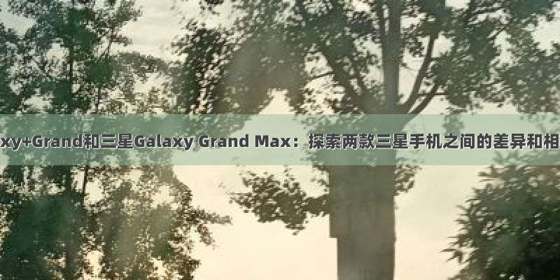 三星Galaxy+Grand和三星Galaxy Grand Max：探索两款三星手机之间的差异和相似之处