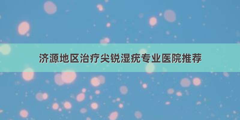 济源地区治疗尖锐湿疣专业医院推荐