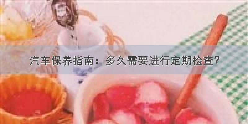 汽车保养指南：多久需要进行定期检查？