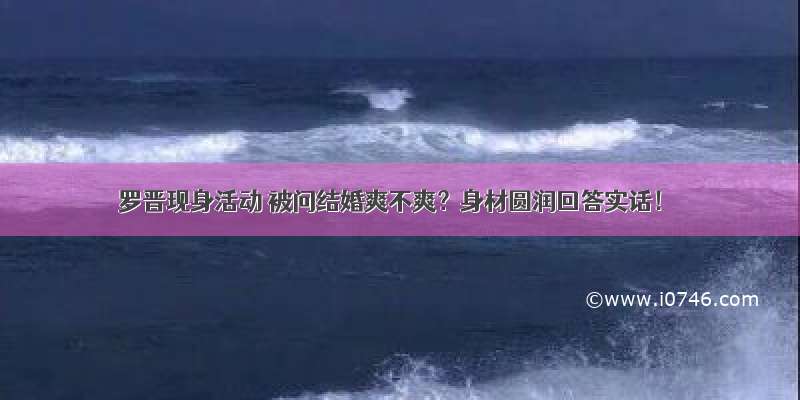 罗晋现身活动 被问结婚爽不爽？身材圆润回答实话！