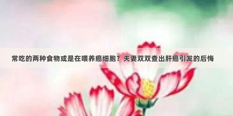 常吃的两种食物或是在喂养癌细胞？夫妻双双查出肝癌引发的后悔