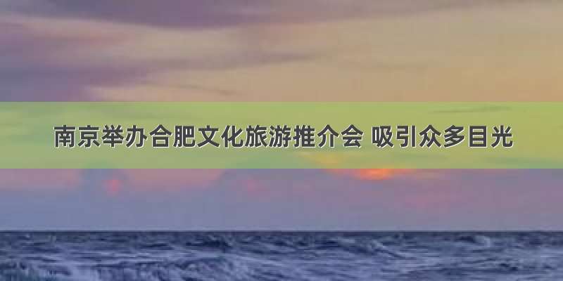 南京举办合肥文化旅游推介会 吸引众多目光