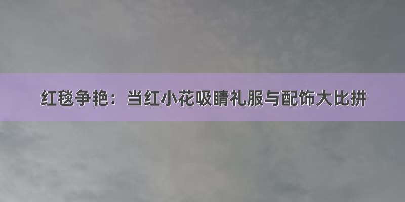 红毯争艳：当红小花吸睛礼服与配饰大比拼