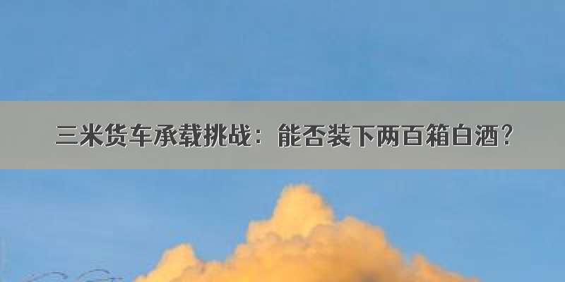 三米货车承载挑战：能否装下两百箱白酒？