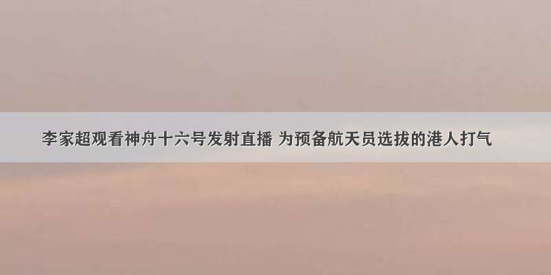 李家超观看神舟十六号发射直播 为预备航天员选拔的港人打气