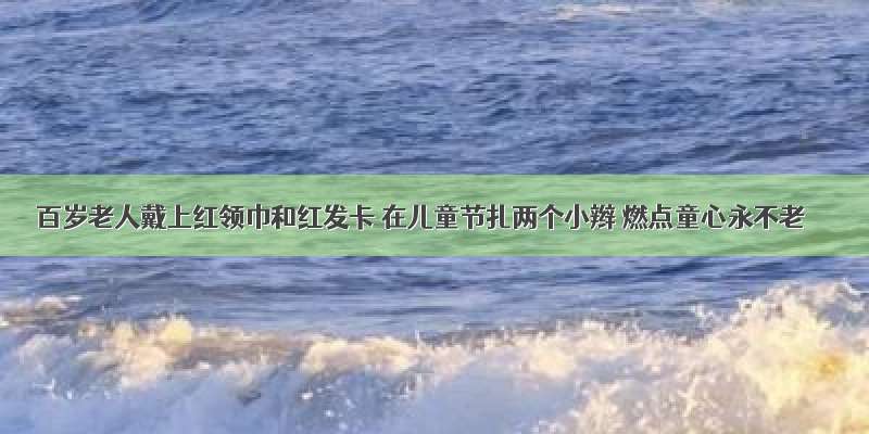 百岁老人戴上红领巾和红发卡 在儿童节扎两个小辫 燃点童心永不老