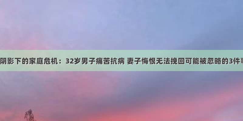 肝癌阴影下的家庭危机：32岁男子痛苦抗病 妻子悔恨无法挽回可能被忽略的3件事