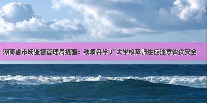 湖南省市场监督管理局提醒：秋季开学 广大学校及师生应注意饮食安全