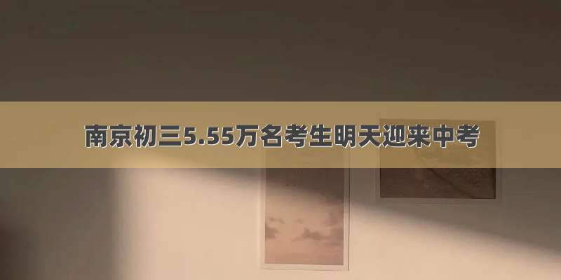 南京初三5.55万名考生明天迎来中考