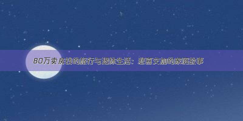 80万卖房钱的旅行与退休生活：悲喜交加的家庭故事