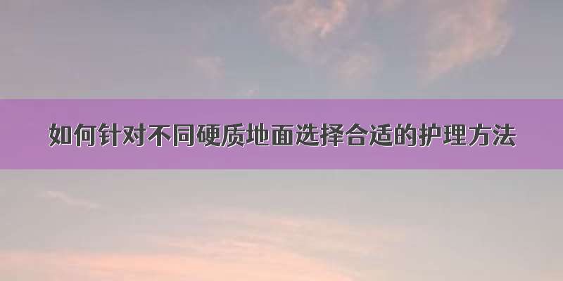 如何针对不同硬质地面选择合适的护理方法