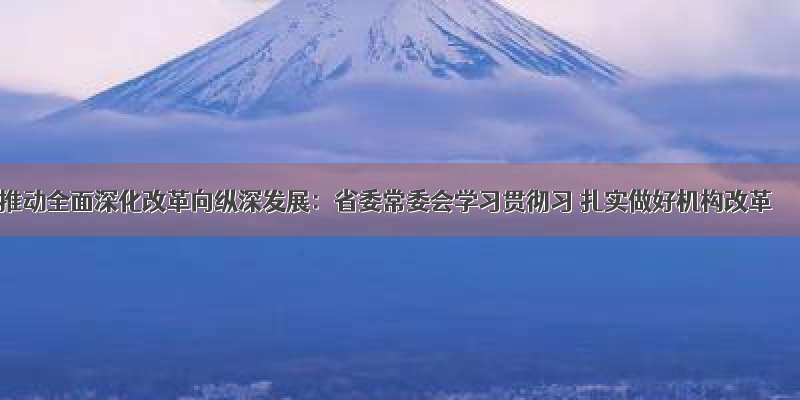 推动全面深化改革向纵深发展：省委常委会学习贯彻习 扎实做好机构改革