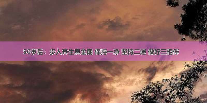 50岁后：步入养生黄金期 保持一净 坚持二通 做好三相伴