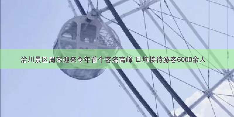 洽川景区周末迎来今年首个客流高峰 日均接待游客6000余人