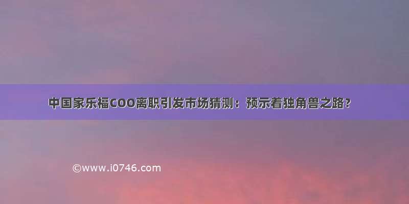 中国家乐福COO离职引发市场猜测：预示着独角兽之路？