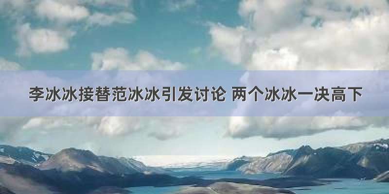 李冰冰接替范冰冰引发讨论 两个冰冰一决高下