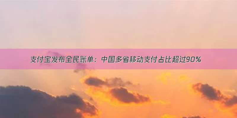 支付宝发布全民账单：中国多省移动支付占比超过90%