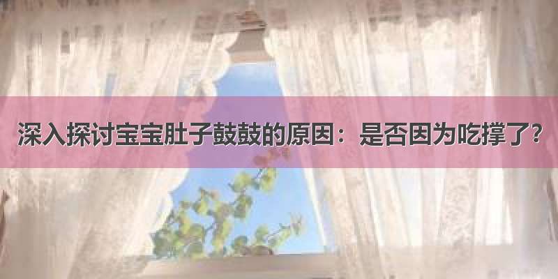 深入探讨宝宝肚子鼓鼓的原因：是否因为吃撑了？