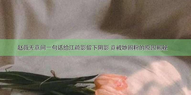 赵薇无意间一句话给江疏影留下阴影 竟被她圈粉的原因揭秘