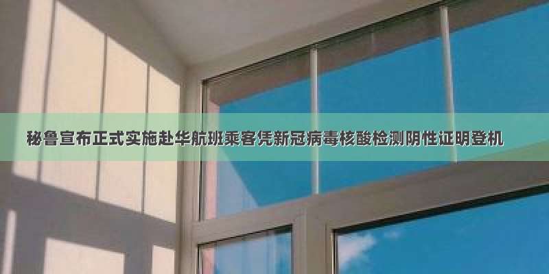 秘鲁宣布正式实施赴华航班乘客凭新冠病毒核酸检测阴性证明登机