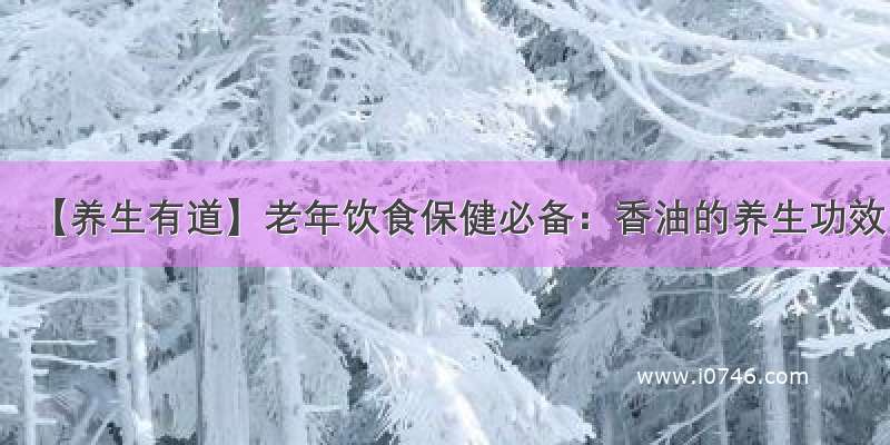 【养生有道】老年饮食保健必备：香油的养生功效