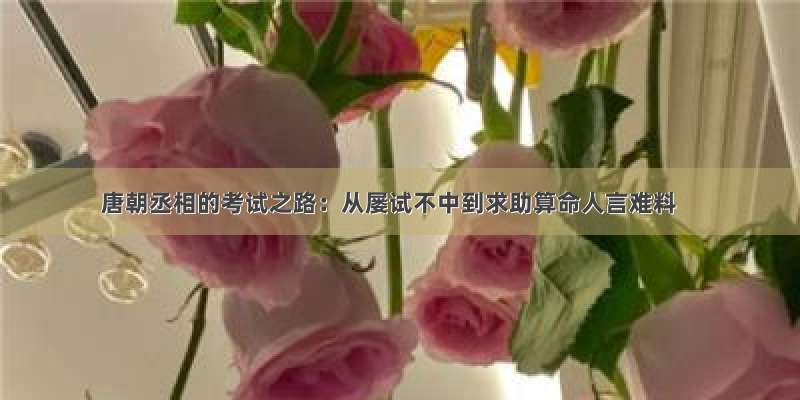 唐朝丞相的考试之路：从屡试不中到求助算命人言难料