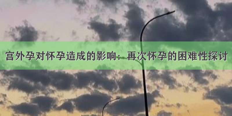 宫外孕对怀孕造成的影响：再次怀孕的困难性探讨