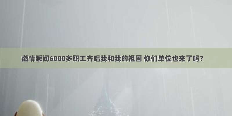 燃情瞬间6000多职工齐唱我和我的祖国 你们单位也来了吗？