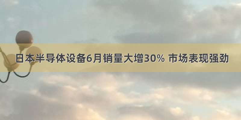 日本半导体设备6月销量大增30% 市场表现强劲