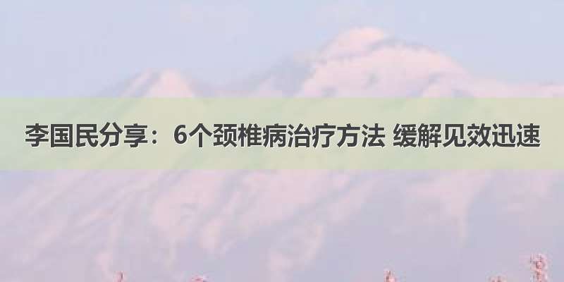 李国民分享：6个颈椎病治疗方法 缓解见效迅速