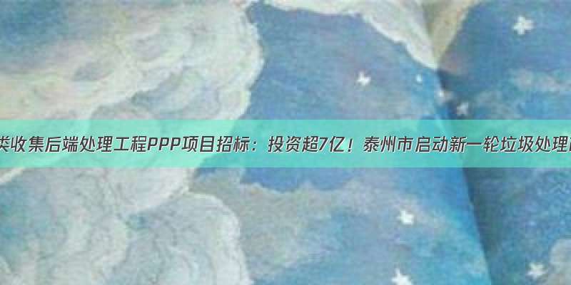 垃圾分类收集后端处理工程PPP项目招标：投资超7亿！泰州市启动新一轮垃圾处理改革