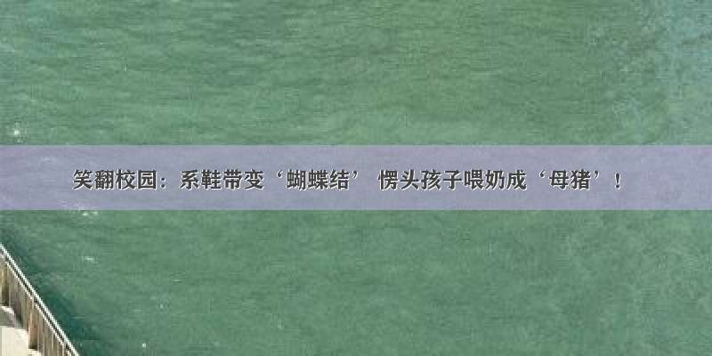 笑翻校园：系鞋带变‘蝴蝶结’ 愣头孩子喂奶成‘母猪’！