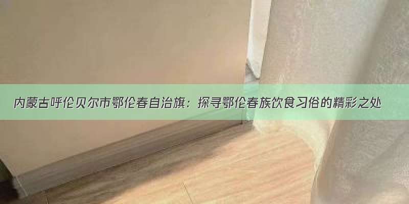 内蒙古呼伦贝尔市鄂伦春自治旗：探寻鄂伦春族饮食习俗的精彩之处