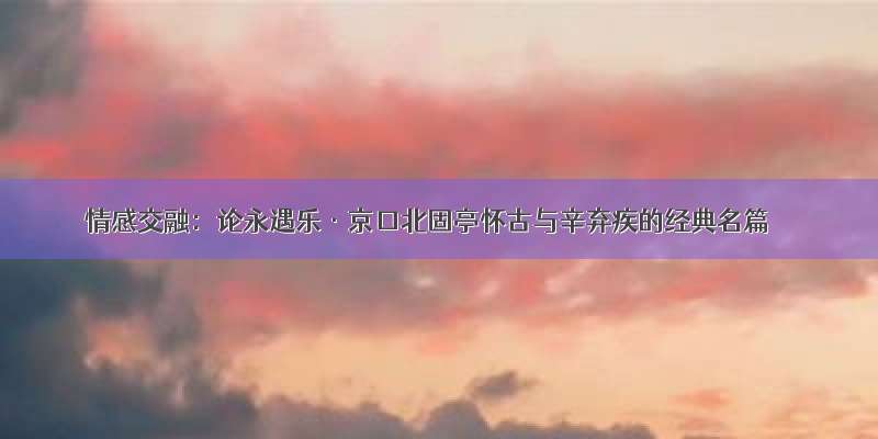 情感交融：论永遇乐·京口北固亭怀古与辛弃疾的经典名篇