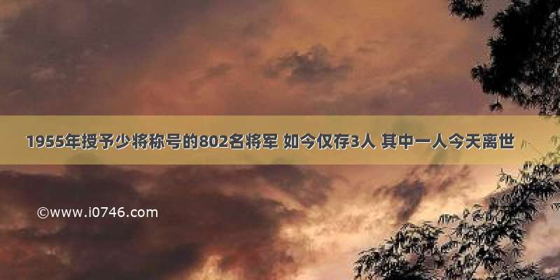 1955年授予少将称号的802名将军 如今仅存3人 其中一人今天离世