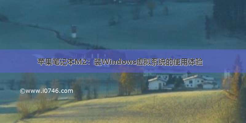 苹果笔记本M2：装Windows虚拟系统的使用体验