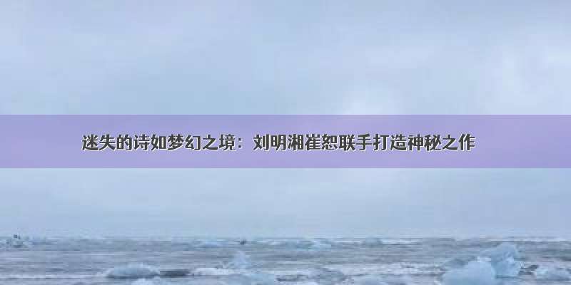 迷失的诗如梦幻之境：刘明湘崔恕联手打造神秘之作