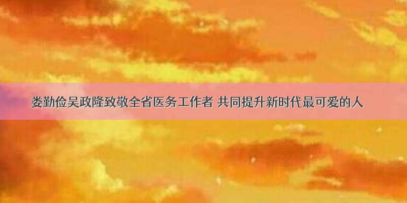 娄勤俭吴政隆致敬全省医务工作者 共同提升新时代最可爱的人