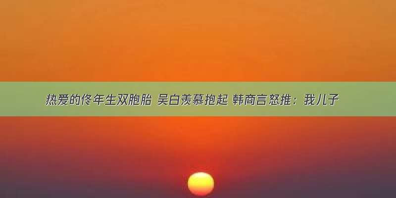 热爱的佟年生双胞胎 吴白羡慕抱起 韩商言怒推：我儿子