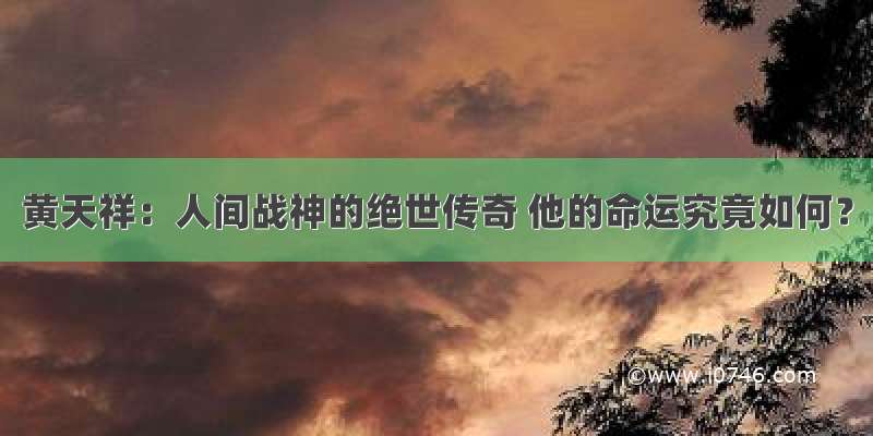 黄天祥：人间战神的绝世传奇 他的命运究竟如何？