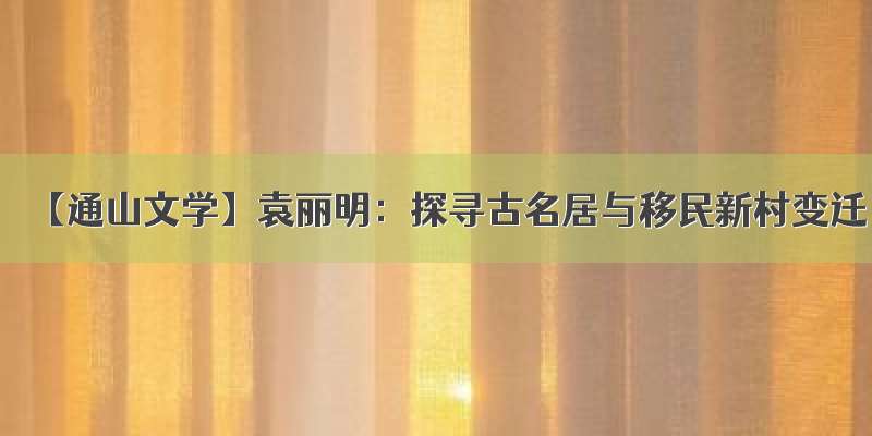 【通山文学】袁丽明：探寻古名居与移民新村变迁