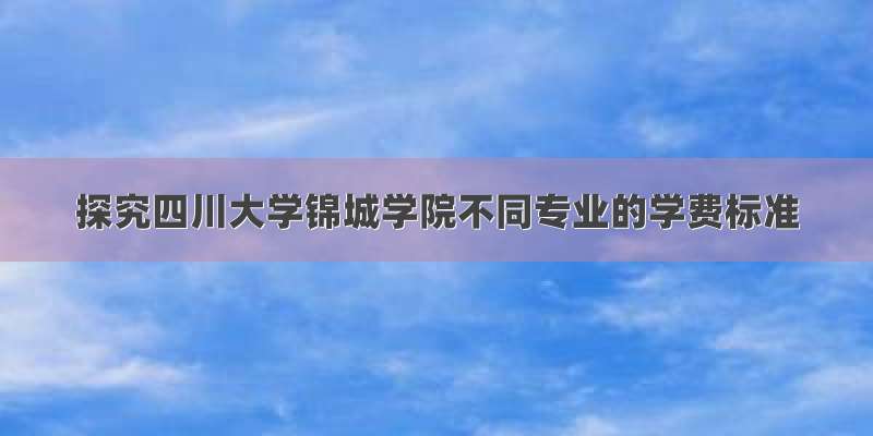 探究四川大学锦城学院不同专业的学费标准