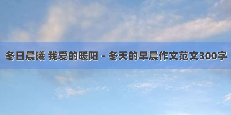 冬日晨曦 我爱的暖阳 - 冬天的早晨作文范文300字